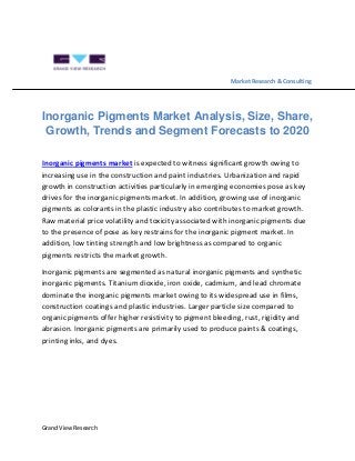 Grand View Research
Market Research & Consulting
Inorganic Pigments Market Analysis, Size, Share,
Growth, Trends and Segment Forecasts to 2020
Inorganic pigments market is expected to witness significant growth owing to
increasing use in the construction and paint industries. Urbanization and rapid
growth in construction activities particularly in emerging economies pose as key
drives for the inorganic pigments market. In addition, growing use of inorganic
pigments as colorants in the plastic industry also contributes to market growth.
Raw material price volatility and toxicity associated with inorganic pigments due
to the presence of pose as key restrains for the inorganic pigment market. In
addition, low tinting strength and low brightness as compared to organic
pigments restricts the market growth.
Inorganic pigments are segmented as natural inorganic pigments and synthetic
inorganic pigments. Titanium dioxide, iron oxide, cadmium, and lead chromate
dominate the inorganic pigments market owing to its widespread use in films,
construction coatings and plastic industries. Larger particle size compared to
organic pigments offer higher resistivity to pigment bleeding, rust, rigidity and
abrasion. Inorganic pigments are primarily used to produce paints & coatings,
printing inks, and dyes.
 