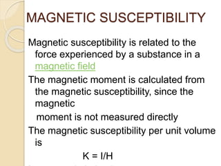 MAGNETIC SUSCEPTIBILITY
Magnetic susceptibility is related to the
force experienced by a substance in a
magnetic field
The magnetic moment is calculated from
the magnetic susceptibility, since the
magnetic
moment is not measured directly
The magnetic susceptibility per unit volume
is
K = I/H
 