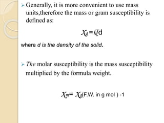  Generally, it is more convenient to use mass
units,therefore the mass or gram susceptibility is
defined as:
xg =k/d
where d is the density of the solid.
 The molar susceptibility is the mass susceptibility
multiplied by the formula weight.
xm= xg(F.W. in g mol ) -1
 
