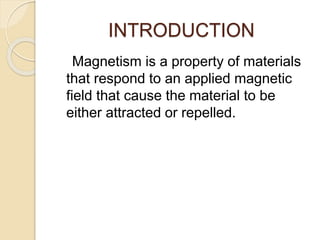 INTRODUCTION
Magnetism is a property of materials
that respond to an applied magnetic
field that cause the material to be
either attracted or repelled.
 