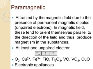 Paramagnetic
 Attracted by the magnetic field due to the
presence of permanent magnetic dipoles
(unpaired electrons). In magnetic field,
these tend to orient themselves parallel to
the direction of the field and thus, produce
magnetism in the substances.
 At least one unpaired electron
 O2, Cu2+, Fe3+, TiO, Ti2O3, VO, VO2, CuO
 Electronic appliances
 