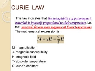 CURIE LAW
This law indicates that the susceptibility of paramagnetic
materials is inversely proportional to their temperature, i.e.
that materials become more magnetic at lower temperatures.
The mathematical expression is:
M- magnetisation
X- magnetic susceptibility
H- magnetic field
T- absolute temperature
C- curie’s constant
 