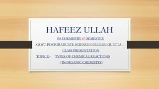 HAFEEZ ULLAH
BS CHEMISTRY 6th SEMESTER
GOVT POSTGRADUATE SCIENCE COLLEGE QUETTA
CLASS PRESENTATION
TOPICE:- TYPES OF CHEMICAL REACTIONS
( INORGANIC CHEMISTRY)
 