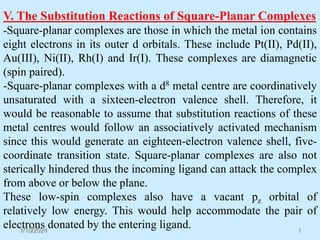1/10/2024 1
V. The Substitution Reactions of Square-Planar Complexes
-Square-planar complexes are those in which the metal ion contains
eight electrons in its outer d orbitals. These include Pt(II), Pd(II),
Au(III), Ni(II), Rh(I) and Ir(I). These complexes are diamagnetic
(spin paired).
-Square-planar complexes with a d8 metal centre are coordinatively
unsaturated with a sixteen-electron valence shell. Therefore, it
would be reasonable to assume that substitution reactions of these
metal centres would follow an associatively activated mechanism
since this would generate an eighteen-electron valence shell, five-
coordinate transition state. Square-planar complexes are also not
sterically hindered thus the incoming ligand can attack the complex
from above or below the plane.
These low-spin complexes also have a vacant pz orbital of
relatively low energy. This would help accommodate the pair of
electrons donated by the entering ligand.
 