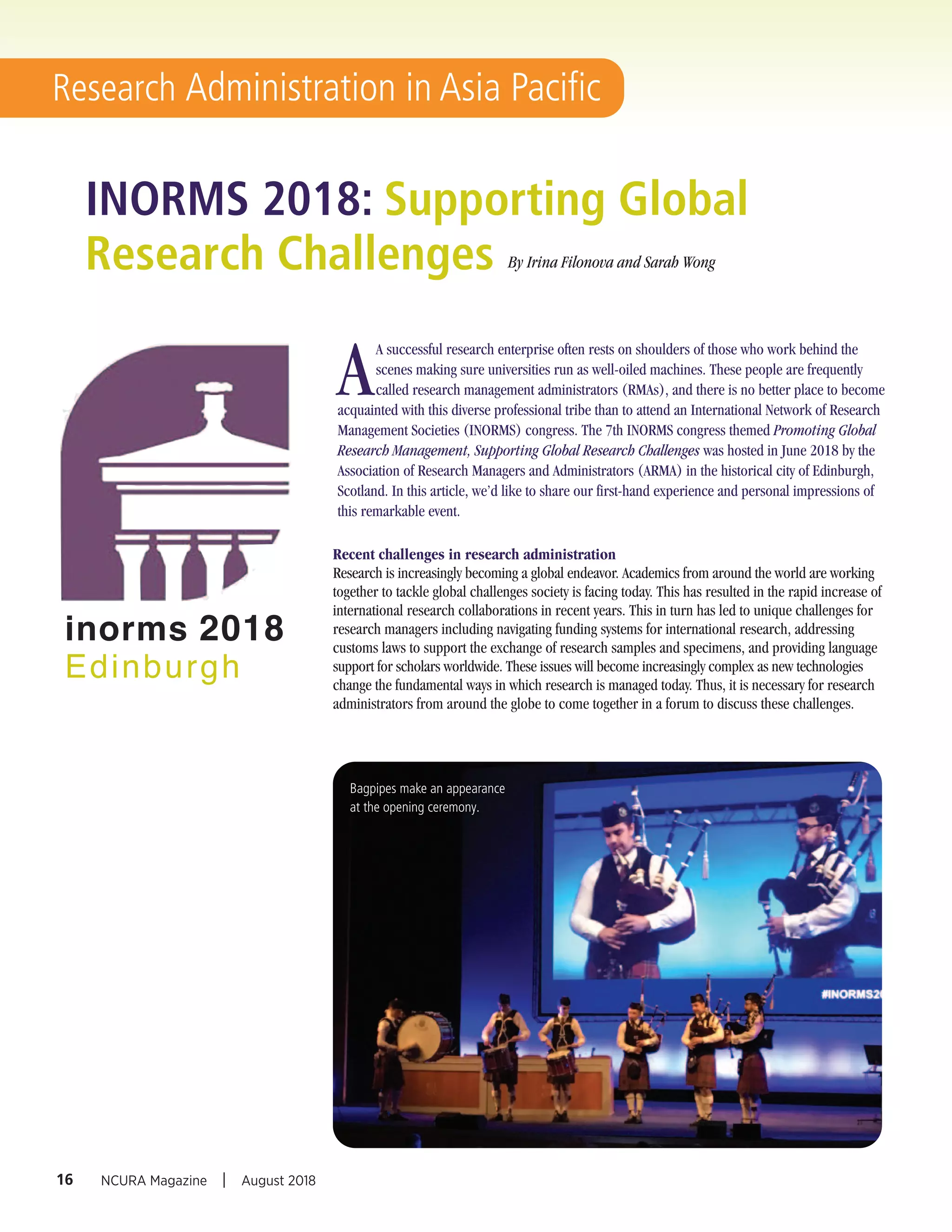 Recent challenges in research administration
Research is increasingly becoming a global endeavor. Academics from around the world are working
together to tackle global challenges society is facing today. This has resulted in the rapid increase of
international research collaborations in recent years. This in turn has led to unique challenges for
research managers including navigating funding systems for international research, addressing
customs laws to support the exchange of research samples and specimens, and providing language
support for scholars worldwide. These issues will become increasingly complex as new technologies
change the fundamental ways in which research is managed today. Thus, it is necessary for research
administrators from around the globe to come together in a forum to discuss these challenges.
INORMS 2018: Supporting Global
Research Challenges By Irina Filonova and Sarah Wong
16 NCURA Magazine I August 2018
Research Administration in Asia Pacific
A
A successful research enterprise often rests on shoulders of those who work behind the
scenes making sure universities run as well-oiled machines. These people are frequently
called research management administrators (RMAs), and there is no better place to become
acquainted with this diverse professional tribe than to attend an International Network of Research
Management Societies (INORMS) congress. The 7th INORMS congress themed Promoting Global
Research Management, Supporting Global Research Challenges was hosted in June 2018 by the
Association of Research Managers and Administrators (ARMA) in the historical city of Edinburgh,
Scotland. In this article, we’d like to share our first-hand experience and personal impressions of
this remarkable event.
Bagpipes make an appearance
at the opening ceremony.
inorms 2018
Edinburgh
 