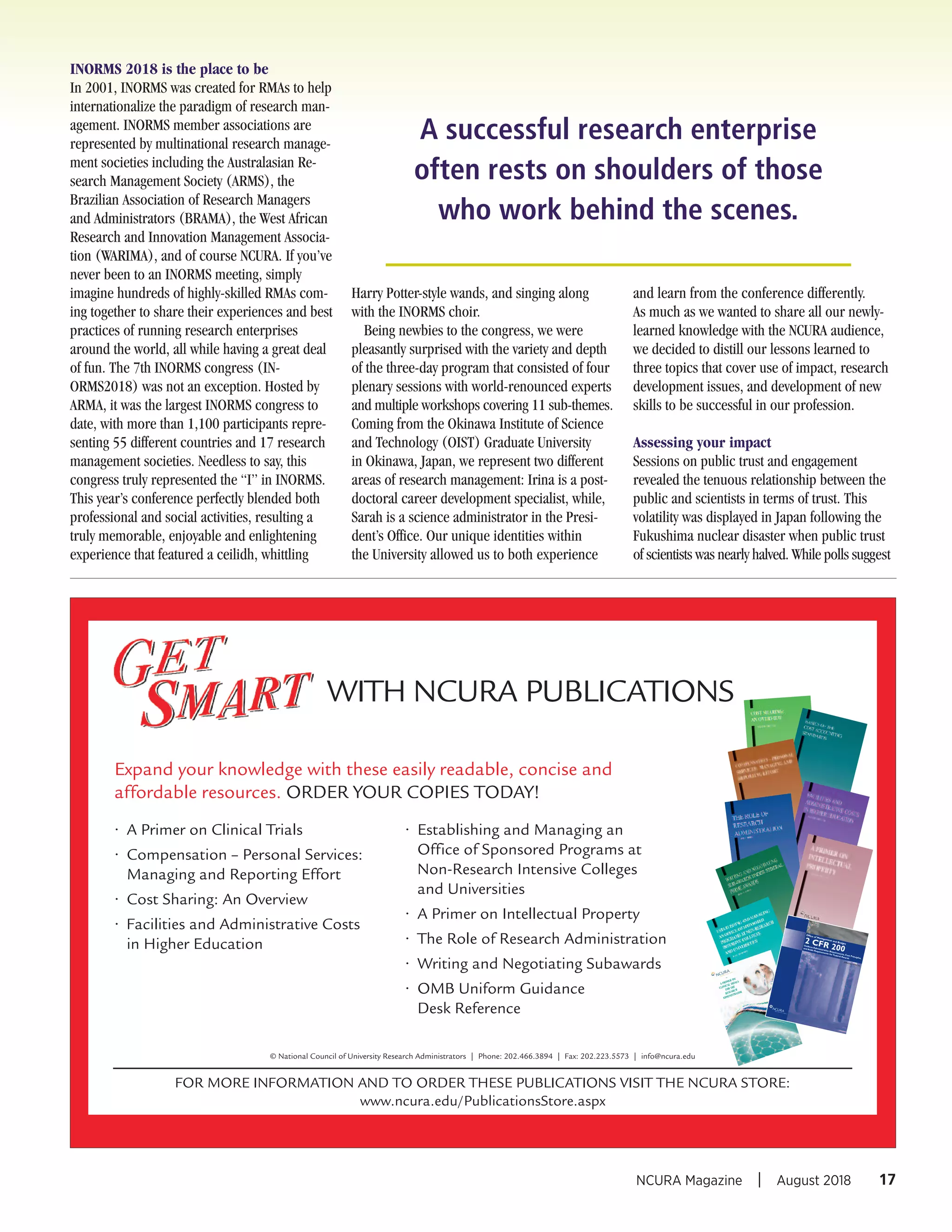 INORMS 2018 is the place to be
In 2001, INORMS was created for RMAs to help
internationalize the paradigm of research man-
agement. INORMS member associations are
represented by multinational research manage-
ment societies including the Australasian Re-
search Management Society (ARMS), the
Brazilian Association of Research Managers
and Administrators (BRAMA), the West African
Research and Innovation Management Associa-
tion (WARIMA), and of course NCURA. If you’ve
never been to an INORMS meeting, simply
imagine hundreds of highly-skilled RMAs com-
ing together to share their experiences and best
practices of running research enterprises
around the world, all while having a great deal
of fun. The 7th INORMS congress (IN-
ORMS2018) was not an exception. Hosted by
ARMA, it was the largest INORMS congress to
date, with more than 1,100 participants repre-
senting 55 different countries and 17 research
management societies. Needless to say, this
congress truly represented the “I” in INORMS.
This year’s conference perfectly blended both
professional and social activities, resulting a
truly memorable, enjoyable and enlightening
experience that featured a ceilidh, whittling
Harry Potter-style wands, and singing along
with the INORMS choir.
Being newbies to the congress, we were
pleasantly surprised with the variety and depth
of the three-day program that consisted of four
plenary sessions with world-renounced experts
and multiple workshops covering 11 sub-themes.
Coming from the Okinawa Institute of Science
and Technology (OIST) Graduate University
in Okinawa, Japan, we represent two different
areas of research management: Irina is a post-
doctoral career development specialist, while,
Sarah is a science administrator in the Presi-
dent’s Office. Our unique identities within
the University allowed us to both experience
and learn from the conference differently.
As much as we wanted to share all our newly-
learned knowledge with the NCURA audience,
we decided to distill our lessons learned to
three topics that cover use of impact, research
development issues, and development of new
skills to be successful in our profession.
Assessing your impact
Sessions on public trust and engagement
revealed the tenuous relationship between the
public and scientists in terms of trust. This
volatility was displayed in Japan following the
Fukushima nuclear disaster when public trust
of scientists was nearly halved. While polls suggest
17NCURA Magazine I August 2018
A successful research enterprise
often rests on shoulders of those
who work behind the scenes.
WITH NCURA PUBLICATIONS
Expand your knowledge with these easily readable, concise and
affordable resources. ORDER YOUR COPIES TODAY!
• A Primer on Clinical Trials
• Compensation – Personal Services:
Managing and Reporting Effort
• Cost Sharing: An Overview
• Facilities and Administrative Costs
in Higher Education
• Establishing and Managing an
Office of Sponsored Programs at
Non-Research Intensive Colleges
and Universities
• A Primer on Intellectual Property
• The Role of Research Administration
• Writing and Negotiating Subawards
• OMB Uniform Guidance
Desk Reference
FOR MORE INFORMATION AND TO ORDER THESE PUBLICATIONS VISIT THE NCURA STORE:
www.ncura.edu/PublicationsStore.aspx
© National Council of University Research Administrators | Phone: 202.466.3894 | Fax: 202.223.5573 | info@ncura.edu
~
A PRIMER
ON
CLINICAL
TRIALS
FOR THE
RESEARCH
ADMINISTRATOR
2 CFR 200
(Effective 12/26/14)
Office of Management and Budget
Uniform
Adm
inistrative Requirements, Cost Principles,
and Audit Requirements for Federal Awards
 