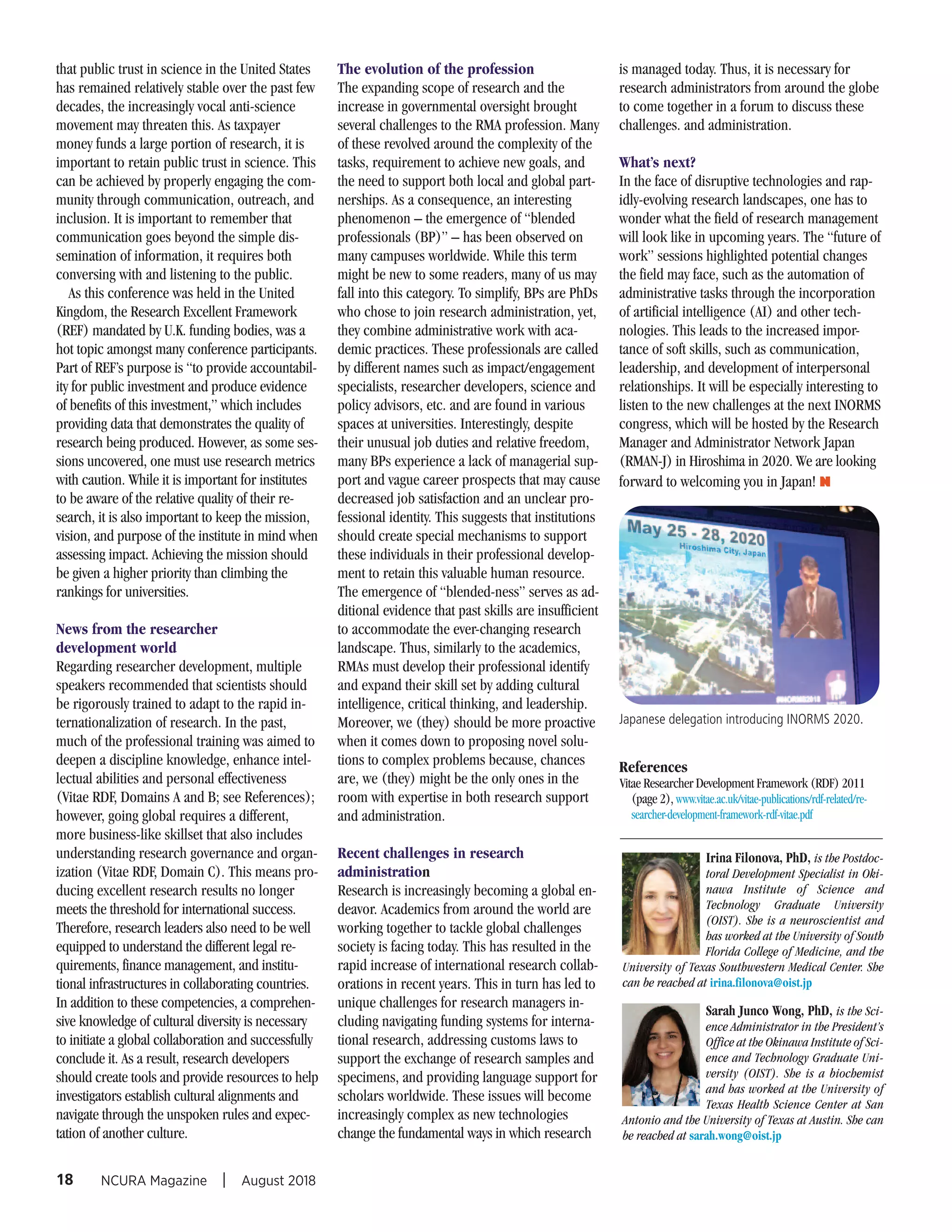 that public trust in science in the United States
has remained relatively stable over the past few
decades, the increasingly vocal anti-science
movement may threaten this. As taxpayer
money funds a large portion of research, it is
important to retain public trust in science. This
can be achieved by properly engaging the com-
munity through communication, outreach, and
inclusion. It is important to remember that
communication goes beyond the simple dis-
semination of information, it requires both
conversing with and listening to the public.
As this conference was held in the United
Kingdom, the Research Excellent Framework
(REF) mandated by U.K. funding bodies, was a
hot topic amongst many conference participants.
Part of REF’s purpose is “to provide accountabil-
ity for public investment and produce evidence
of benefits of this investment,” which includes
providing data that demonstrates the quality of
research being produced. However, as some ses-
sions uncovered, one must use research metrics
with caution. While it is important for institutes
to be aware of the relative quality of their re-
search, it is also important to keep the mission,
vision, and purpose of the institute in mind when
assessing impact. Achieving the mission should
be given a higher priority than climbing the
rankings for universities.
News from the researcher
development world
Regarding researcher development, multiple
speakers recommended that scientists should
be rigorously trained to adapt to the rapid in-
ternationalization of research. In the past,
much of the professional training was aimed to
deepen a discipline knowledge, enhance intel-
lectual abilities and personal effectiveness
(Vitae RDF, Domains A and B; see References);
however, going global requires a different,
more business-like skillset that also includes
understanding research governance and organ-
ization (Vitae RDF, Domain C). This means pro-
ducing excellent research results no longer
meets the threshold for international success.
Therefore, research leaders also need to be well
equipped to understand the different legal re-
quirements, finance management, and institu-
tional infrastructures in collaborating countries.
In addition to these competencies, a comprehen-
sive knowledge of cultural diversity is necessary
to initiate a global collaboration and successfully
conclude it. As a result, research developers
should create tools and provide resources to help
investigators establish cultural alignments and
navigate through the unspoken rules and expec-
tation of another culture.
The evolution of the profession
The expanding scope of research and the
increase in governmental oversight brought
several challenges to the RMA profession. Many
of these revolved around the complexity of the
tasks, requirement to achieve new goals, and
the need to support both local and global part-
nerships. As a consequence, an interesting
phenomenon – the emergence of “blended
professionals (BP)” – has been observed on
many campuses worldwide. While this term
might be new to some readers, many of us may
fall into this category. To simplify, BPs are PhDs
who chose to join research administration, yet,
they combine administrative work with aca-
demic practices. These professionals are called
by different names such as impact/engagement
specialists, researcher developers, science and
policy advisors, etc. and are found in various
spaces at universities. Interestingly, despite
their unusual job duties and relative freedom,
many BPs experience a lack of managerial sup-
port and vague career prospects that may cause
decreased job satisfaction and an unclear pro-
fessional identity. This suggests that institutions
should create special mechanisms to support
these individuals in their professional develop-
ment to retain this valuable human resource.
The emergence of “blended-ness” serves as ad-
ditional evidence that past skills are insufficient
to accommodate the ever-changing research
landscape. Thus, similarly to the academics,
RMAs must develop their professional identify
and expand their skill set by adding cultural
intelligence, critical thinking, and leadership.
Moreover, we (they) should be more proactive
when it comes down to proposing novel solu-
tions to complex problems because, chances
are, we (they) might be the only ones in the
room with expertise in both research support
and administration.
Recent challenges in research
administration
Research is increasingly becoming a global en-
deavor. Academics from around the world are
working together to tackle global challenges
society is facing today. This has resulted in the
rapid increase of international research collab-
orations in recent years. This in turn has led to
unique challenges for research managers in-
cluding navigating funding systems for interna-
tional research, addressing customs laws to
support the exchange of research samples and
specimens, and providing language support for
scholars worldwide. These issues will become
increasingly complex as new technologies
change the fundamental ways in which research
is managed today. Thus, it is necessary for
research administrators from around the globe
to come together in a forum to discuss these
challenges. and administration.
What’s next?
In the face of disruptive technologies and rap-
idly-evolving research landscapes, one has to
wonder what the field of research management
will look like in upcoming years. The “future of
work” sessions highlighted potential changes
the field may face, such as the automation of
administrative tasks through the incorporation
of artificial intelligence (AI) and other tech-
nologies. This leads to the increased impor-
tance of soft skills, such as communication,
leadership, and development of interpersonal
relationships. It will be especially interesting to
listen to the new challenges at the next INORMS
congress, which will be hosted by the Research
Manager and Administrator Network Japan
(RMAN-J) in Hiroshima in 2020. We are looking
forward to welcoming you in Japan! N
18
References
Vitae Researcher Development Framework (RDF) 2011
(page 2), www.vitae.ac.uk/vitae-publications/rdf-related/re-
searcher-development-framework-rdf-vitae.pdf
Irina Filonova, PhD, is the Postdoc-
toral Development Specialist in Oki-
nawa Institute of Science and
Technology Graduate University
(OIST). She is a neuroscientist and
has worked at the University of South
Florida College of Medicine, and the
University of Texas Southwestern Medical Center. She
can be reached at irina.filonova@oist.jp
Sarah Junco Wong, PhD, is the Sci-
ence Administrator in the President’s
Office at the Okinawa Institute of Sci-
ence and Technology Graduate Uni-
versity (OIST). She is a biochemist
and has worked at the University of
Texas Health Science Center at San
Antonio and the University of Texas at Austin. She can
be reached at sarah.wong@oist.jp
Japanese delegation introducing INORMS 2020.
NCURA Magazine I August 2018
 