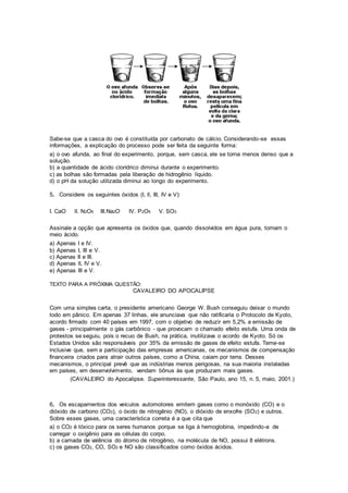 Sabe-se que a casca do ovo é constituída por carbonato de cálcio. Considerando-se essas
informações, a explicação do processo pode ser feita da seguinte forma:
a) o ovo afunda, ao final do experimento, porque, sem casca, ele se torna menos denso que a
solução.
b) a quantidade de ácido clorídrico diminui durante o experimento.
c) as bolhas são formadas pela liberação de hidrogênio líquido.
d) o pH da solução utilizada diminui ao longo do experimento.
5. Considere os seguintes óxidos (I, ll, III, IV e V):
I. CaO lI. N2O5 III.Na2O IV. P2O5 V. SO3
Assinale a opção que apresenta os óxidos que, quando dissolvidos em água pura, tornam o
meio ácido.
a) Apenas I e IV.
b) Apenas I, III e V.
c) Apenas II e III.
d) Apenas lI, IV e V.
e) Apenas III e V.
TEXTO PARA A PRÓXIMA QUESTÃO:
CAVALEIRO DO APOCALIPSE
Com uma simples carta, o presidente americano George W. Bush conseguiu deixar o mundo
todo em pânico. Em apenas 37 linhas, ele anunciava que não ratificaria o Protocolo de Kyoto,
acordo firmado com 40 países em 1997, com o objetivo de reduzir em 5,2% a emissão de
gases - principalmente o gás carbônico - que provocam o chamado efeito estufa. Uma onda de
protestos se seguiu, pois o recuo de Bush, na prática, inutilizava o acordo de Kyoto. Só os
Estados Unidos são responsáveis por 35% da emissão de gases de efeito estufa. Teme-se
inclusive que, sem a participação das empresas americanas, os mecanismos de compensação
financeira criados para atrair outros países, como a China, caiam por terra. Desses
mecanismos, o principal prevê que as indústrias menos perigosas, na sua maioria instaladas
em países, em desenvolvimento, vendam bônus às que produzam mais gases.
(CAVALEIRO do Apocalipse. Superinteressante, São Paulo, ano 15, n. 5, maio, 2001.)
6. Os escapamentos dos veículos automotores emitem gases como o monóxido (CO) e o
dióxido de carbono (CO2), o óxido de nitrogênio (NO), o dióxido de enxofre (SO2) e outros.
Sobre esses gases, uma característica correta é a que cita que
a) o CO2 é tóxico para os seres humanos porque se liga à hemoglobina, impedindo-a de
carregar o oxigênio para as células do corpo.
b) a camada de valência do átomo de nitrogênio, na molécula de NO, possui 8 elétrons.
c) os gases CO2, CO, SO2 e NO são classificados como óxidos ácidos.
 