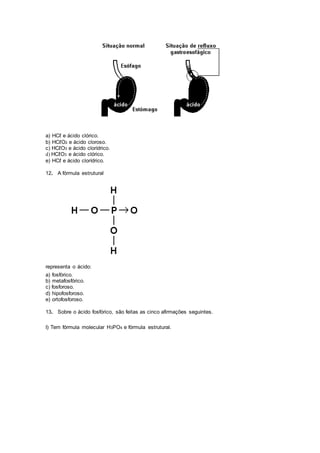 a) HCℓ e ácido clórico.
b) HCℓO2 e ácido cloroso.
c) HCℓO3 e ácido clorídrico.
d) HCℓO3 e ácido clórico.
e) HCℓ e ácido clorídrico.
12. A fórmula estrutural
representa o ácido:
a) fosfórico.
b) metafosfórico.
c) fosforoso.
d) hipofosforoso.
e) ortofosforoso.
13. Sobre o ácido fosfórico, são feitas as cinco afirmações seguintes.
I) Tem fórmula molecular H3PO4 e fórmula estrutural.
 