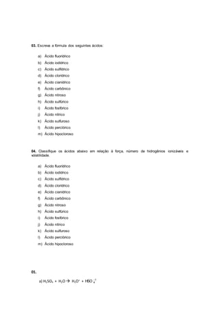 03. Escreva a fórmula dos seguintes ácidos:
a) Ácido fluorídrico
b) Ácido iodídrico
c) Ácido sulfídrico
d) Ácido clorídrico
e) Ácido cianídrico
f) Ácido carbônico
g) Ácido nitroso
h) Ácido sulfúrico
i) Ácido fosfórico
j) Ácido nítrico
k) Ácido sulfuroso
l) Ácido perclórico
m) Ácido hipocloroso
04. Classifique os ácidos abaixo em relação à força, número de hidrogênios ionizáveis e
volatilidade.
a) Ácido fluorídrico
b) Ácido iodídrico
c) Ácido sulfídrico
d) Ácido clorídrico
e) Ácido cianídrico
f) Ácido carbônico
g) Ácido nitroso
h) Ácido sulfúrico
i) Ácido fosfórico
j) Ácido nítrico
k) Ácido sulfuroso
l) Ácido perclórico
m) Ácido hipocloroso
01.
a) H2SO4 + H2O  H3O+
+ 1
4HSO 
 