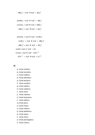1
4HSO 
+ H2O  H3O+
+ 2
4SO
b) HNO3 + H2O  H3O+
+ 1
3NO 
c) H2CO3 + H2O  H3O+
+ 1
3HCO 
1
3HCO 
+ H2O  H3O+
+ 2
3CO 
d) H3PO4 + H2O  H3O+
+ H2
1
4PO 
H2
1
4PO 
+ H2O  H3O+
+ 2
4HPO 
2
4HPO 
+ H2O  H3O+
+ 3
4PO 
e) HCℓ + H2O  H3O+
+ Cℓ-
f) H2Se + H2O  H3O+
+ 𝐻𝑆𝑒−2
𝐻𝑆𝑒−2
+ H2O  H3O+
+ 𝑆𝑒−2
02.
a) Ácido clorídrico
b) Ácido bromídrico
c) Ácido sulfídrico
d) Ácido selenídrico
e) Ácido telurídrico
f) Ácido cianídrico
g) Ácido iodidríco
h) Ácido carbônico
i) Ácido nítrico
j) Ácido sulfuroso
k) Ácido hipocloroso
l) Ácido selênico
m) Ácido bórico
n) Ácido nitroso
o) Ácido sulfúrico
p) Ácido perbrômico
q) Ácido iodoso
r) Ácido clórico
s) Ácido permangânico
t) Ácido crômico
 