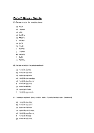 Parte 2: Bases – Fixação
01. Escreva o nome das seguintes bases:
a) NaOH
b) Ca(OH)2
c) KOH
d) Mg(OH)2
e) Aℓ (OH)3
f) Zn(OH)2
g) AgOH
h) NH4OH
i) Fe(OH)2
j) Cu(OH)2
k) Fe(OH)3
l) CuOH
m) Pb(OH)2
02. Escreva a fórmula das seguintes bases:
a) Hidróxido de lítio
b) Hidróxido de césio
c) Hidróxido de bário
d) Hidróxido de magnésio
e) Hidróxido de alumínio
f) Hidróxido de zinco
g) Hidróxido ferroso
h) Hidróxido cúprico
i) Hidróxido de amônio
03. Classifique as bases abaixo, quanto a força, número de hidroxilas e solubilidade:
a) Hidróxido de sódio
b) Hidróxido de cálcio
c) Hidróxido de bário
d) Hidróxido de potássio
e) Hidróxido de alumínio
f) Hidróxido ferroso
g) Hidróxido de zinco
 