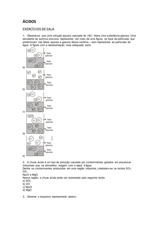 ÁCIDOS
EXERCÍCIOS DESALA
1. Observa-se que uma solução aquosa saturada de HC libera uma substância gasosa. Uma
estudante de química procurou representar, por meio de uma figura, os tipos de partículas que
predominam nas fases aquosa e gasosa desse sistema – sem representar as partículas de
água. A figura com a representação mais adequada seria
a)
b)
c)
d)
e)
2. A chuva ácida é um tipo de poluição causada por contaminantes gerados em processos
industriais que, na atmosfera, reagem com o vapor d’água.
Dentre os contaminantes produzidos em uma região industrial, coletaram-se os óxidos SO3,
CO,
Na2O e MgO.
Nessa região, a chuva ácida pode ser acarretada pelo seguinte óxido:
a) SO3
b) CO
c) Na2O
d) MgO
3. Observe o esquema representado abaixo.
 