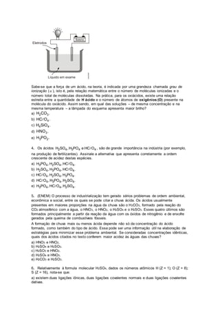 Sabe-se que a força de um ácido, na teoria, é indicada por uma grandeza chamada grau de
ionização (α ), isto é, pela relação matemática entre o número de moléculas ionizadas e o
número total de moléculas dissolvidas. Na prática, para os oxiácidos, existe uma relação
estreita entre a quantidade de H ácido e o número de átomos de oxigênios (O) presente na
molécula do oxiácido. Assim sendo, em qual das soluções – de mesma concentração e na
mesma temperatura – a lâmpada do esquema apresenta maior brilho?
a) 2 3H CO .
b) 4HC O .
c) 4 4H SiO .
d) 3HNO .
e) 3 2H PO .
4. Os ácidos 2 4 3 4 4H SO , H PO e HC O , são de grande importância na indústria (por exemplo,
na produção de fertilizantes). Assinale a alternativa que apresenta corretamente a ordem
crescente de acidez destas espécies.
a) 3 4 2 4 4H PO , H SO , HC O .
b) 2 4 3 4 4H SO , H PO , HC O .
c) 4 2 4 3 4HC O , H SO , H PO .
d) 4 3 4 2 4HC O , H PO , H SO .
e) 3 4 4 2 4H PO , HC O , H SO .
5. (ENEM) O processo de industrialização tem gerado sérios problemas de ordem ambiental,
econômica e social, entre os quais se pode citar a chuva ácida. Os ácidos usualmente
presentes em maiores proporções na água da chuva são o H2CO3, formado pela reação do
CO2 atmosférico com a água, o HNO3, o HNO2, o H2SO4 e o H2SO3. Esses quatro últimos são
formados principalmente a partir da reação da água com os óxidos de nitrogênio e de enxofre
gerados pela queima de combustíveis fósseis.
A formação de chuva mais ou menos ácida depende não só da concentração do ácido
formado, como também do tipo de ácido. Essa pode ser uma informação útil na elaboração de
estratégias para minimizar esse problema ambiental. Se consideradas concentrações idênticas,
quais dos ácidos citados no texto conferem maior acidez às águas das chuvas?
a) HNO3 e HNO2.
b) H2SO4 e H2SO3.
c) H2SO3 e HNO2.
d) H2SO4 e HNO3.
e) H2CO3 e H2SO3.
6. Relativamente à formula molecular H2SO4, dados os números atômicos H (Z = 1); O (Z = 8);
S (Z = 16), nota-se que:
a) existem duas ligações iônicas, duas ligações covalentes normais e duas ligações covalentes
dativas.
 