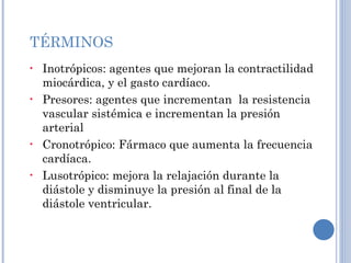 TÉRMINOS Inotrópicos: agentes que mejoran la contractilidad miocárdica, y el gasto cardíaco. Presores: agentes que incrementan  la resistencia vascular sistémica e incrementan la presión arterial  Cronotrópico: Fármaco que aumenta la frecuencia cardíaca. Lusotrópico: mejora la relajación durante la diástole y disminuye la presión al final de la diástole ventricular. 