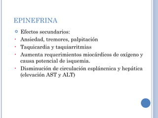 EPINEFRINA Efectos secundarios: Ansiedad, tremores, palpitación Taquicardia y taquiarritmias Aumenta requerimientos miocárdicos de oxígeno y causa potencial de isquemia. Disminución de circulación espláncnica y hepática (elevación AST y ALT) 