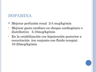 DOPAMINA Mejorar perfusión renal  2-5 mcg/kg/min Mejorar gasto cardíaco en choque cardiogénico o distributivo  5-10mcg/kg/min En la estabilización con hipotensión posterior a resucitación  (en conjunto con fluido terapia) 10-20mcg/kg/min 