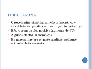 DOBUTAMINA Catecolamina sintética con efecto inotrópico y vasodilatación periférica disminuyendo post-carga. Efecto cronotrópico positivo (aumento de FC) Algunos efectos  lusotrópicos  En general, mejora el gasto cardíaco mediante actividad beta agonista. 