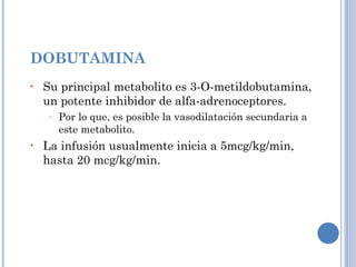 DOBUTAMINA Su principal metabolito es 3-O-metildobutamina, un potente inhibidor de alfa-adrenoceptores. Por lo que, es posible la vasodilatación secundaria a este metabolito. La infusión usualmente inicia a 5mcg/kg/min, hasta 20 mcg/kg/min. 