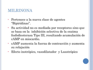 MILRINONA Pertenece a la nueva clase de agentes “Bipiridinas”. Su actividad no es mediada por receptores sino que se basa en la  inhibición selectiva de la enzima fosfodiesterasa Tipo III, resultando acumulación de cAMP en miocardio. cAMP aumenta la fuerza de contracción y aumenta su relajación Efecto inotrópico, vasodilatador  y Lusotrópico 