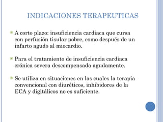 INDICACIONES TERAPEUTICAS A corto plazo: insuficiencia cardiaca que cursa con perfusión tisular pobre, como después de un infarto agudo al miocardio. Para el tratamiento de insuficiencia cardiaca crónica severa descompensada agudamente.  Se utiliza en situaciones en las cuales la terapia convencional con diuréticos, inhibidores de la ECA y digitálicos no es suficiente. 