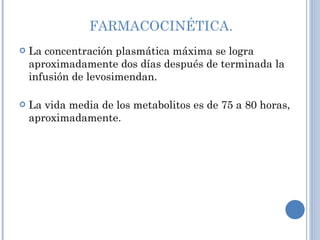FARMACOCINÉTICA. La concentración plasmática máxima se logra aproximadamente dos días después de terminada la infusión de levosimendan.  La vida media de los metabolitos es de 75 a 80 horas, aproximadamente.  