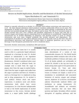 http://www.inosr.net/inosr-experimental-sciences/
Ugwu and Amasiorah
INOSR Experimental Sciences 6(1): 62-74, 2020.
62
©INOSR PUBLICATIONS
International Network Organization for Scientific Research ISSN: 2705-1692
Review on Health Implications, Benefits and Biochemistry of Alcohol Intoxication
1
Ugwu Okechukwu P.C. and 2
Amasiorah V.I.
1
Department of Biochemistry Ebonyi State University Abakaliki, Nigeria.
2
Bioresources Development Agency Effraya, Cross River State, Nigeria.
ABSTRACT
Ethanol is typically referred to as alcohol. It is broadly used without restrictions and supervision. It
is of the most abused substances which produces countless undesirable effects on its users. The
metabolism of alcohol from a toxic substance to water and carbon dioxide is performed by the liver
with the rest excreted through the lungs, the kidneys and in sweat. The effects of excessive intake of
alcohol include fatty liver, liver cirrhosis and metabolic impairment of tissues and cells due to
reactive oxygen and nitrogen species emanating from its metabolism to acetaldehyde. Unguided and
unrestricted use of alcohol depending on frequency and duration results in acute or chronic
intoxication and even more complex problems like alcohol tolerance and dependence. The
consumption of alcohol not only affects physical structures of the body such as the liver, but also
physiological processes and behaviour. Alcohol taken in moderate quantities can act like a
beverage. It has therapeutic potentials but in low or moderate doses.
Keywords: Alcohol, intoxication, metabolism, ROS and toxicity.
INTRODUCTION
Alcohol is a common name but it is usually
used to refer to a particular liquid substance
employed as a beverage by man [1]. Alcohol
(ethanol or ethylalcohol) is the ingredient
found in beer, wine and spirits which causes
drunkenness. Alcohol is produced when yeast
ferments the sugars in different foods; for
example wine is made from the sugar in
grapes, beer from the sugar in malted barley,
cider from the sugar in apples and vodka from
the sugar in potatoes and beets [2]. Alcohol is
used as a beverage but it is employed as drug
and in drug preparations [1]. As alcohol is
used publicly without check and expert
supervision, it produces acute and chronic
intoxications both which have severe
consequences. So it has become indispensable
to look at the health implications of alcohol
intoxication in this review. Extreme alcohol
intake is a major public health challenge
globally and has been identified as one of the
main determinants of a variety of non
communicable diseases [3]. The World Health
Organization (WHO) estimates that 4.6% of the
worldwide problem of disease and injury, and
5% of all deaths globally are attributable to
alcohol [4]. Alcohol is the top risk factor for
death among males aged (15-65) particularly in
Eastern Europe [3]. Toxic and other
undesirable effects of alcohol on organs and
tissues in humans are largely a result of its
metabolism to acetaldehyde and associated
formation of reactive oxygen and nitrogen
species, depletion of co-factors nicotinamide
adenine dinucleotide oxidized (NAD+) and
mutilation in energy homeostasis [5].
Acetaldehyde and oxidants are extremely
reactive molecules that can harm DNA,
proteins and lipids. Secondary effects include
disruption of signaling pathways and ion
 