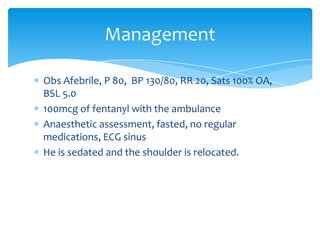 Management
Obs Afebrile, P 80, BP 130/80, RR 20, Sats 100% OA,
BSL 5.0
100mcg of fentanyl with the ambulance
Anaesthetic assessment, fasted, no regular
medications, ECG sinus
He is sedated and the shoulder is relocated.

 