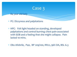 Case 3
84 year old lady
PC: Dizzyness and palpitations
HPC: Felt light headed on standing, developed
palpitations and central burning chest pain associated
with SOB and a feeling that she might collapse. Pain
lasted 10 mins.
Obs Afebrile, P40, BP 209/100, RR22, 96% OA, BSL 6.3

 