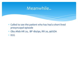Meanwhile..

Called to see the patient who has had a short lived
presyncopal episode
Obs Afeb HR 20, BP 180/90, RR 20, 96%OA
ECG

 