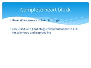 Complete heart block
Reversible causes – ischaemia, drugs
Discussed with Cardiology consultant: admit to CCU
for telemetry and isoprenaline

 
