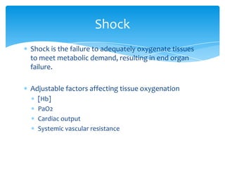 Shock
Shock is the failure to adequately oxygenate tissues
to meet metabolic demand, resulting in end organ
failure.
Adjustable factors affecting tissue oxygenation
[Hb]
PaO2
Cardiac output
Systemic vascular resistance

 