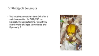 Dr Rhitajyoti Sengupta
• You receive a neonate from OR after a
switch operation for TGA/VSD on
Epinephrine /dobutamine. would you
like to make changes to inotrope and
if yes why ?
 