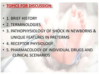 • TOPICS FOR DISCUSSION:
• 1. BRIEF HISTORY
• 2. TERMINOLOGIES
• 3. PATHOPHYSIOLOGY OF SHOCK IN NEWBORNS &
UNIQUE FEATURES IN PRETERMS
• 4. RECEPTOR PHYSIOLOGY
• 5. PHARMACOLOGY OF INDIVIDUAL DRUGS AND
CLINICAL SCENARIOS
 