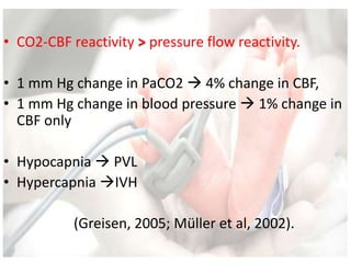 • CO2-CBF reactivity > pressure flow reactivity.
• 1 mm Hg change in PaCO2  4% change in CBF,
• 1 mm Hg change in blood pressure  1% change in
CBF only
• Hypocapnia  PVL
• Hypercapnia IVH
(Greisen, 2005; Müller et al, 2002).
 