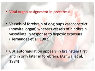• Vital organ assignment in preterms:
• Vessels of forebrain of dog pups vasoconstrict
(nonvital organ) whereas vessels of hindbrain
vasodilate in response to hypoxic exposure
(Hernandez et al, 1982).
• CBF autoregulation appears in brainstem first
and in only later in forebrain. (Ashwal et al,
1984)
 