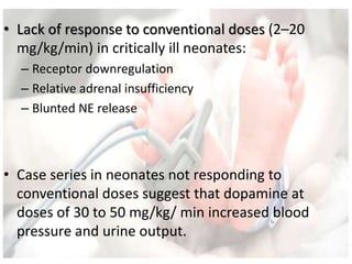• Lack of response to conventional doses (2–20
mg/kg/min) in critically ill neonates:
– Receptor downregulation
– Relative adrenal insufficiency
– Blunted NE release
• Case series in neonates not responding to
conventional doses suggest that dopamine at
doses of 30 to 50 mg/kg/ min increased blood
pressure and urine output.
 