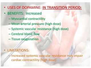 • USES OF DOPAMINE: IN TRANSITION PERIOD:
• BENEFITS: Increased
– Myocardial contractility
– Mean arterial pressure (high dose)
– Systemic vascular resistance (high dose)
– Cerebral blood flow
– Tissue oxygenation
• LIMITATIONS:
– Increased systemic vascular resistance may impair
cardiac contractility (high dose)
 