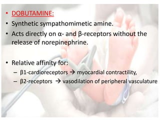 • DOBUTAMINE:
• Synthetic sympathomimetic amine.
• Acts directly on α- and β-receptors without the
release of norepinephrine.
• Relative affinity for:
– β1-cardioreceptors  myocardial contractility,
– β2-receptors  vasodilation of peripheral vasculature
 