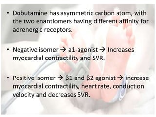 • Dobutamine has asymmetric carbon atom, with
the two enantiomers having different affinity for
adrenergic receptors.
• Negative isomer  a1-agonist  Increases
myocardial contractility and SVR.
• Positive isomer  β1 and β2 agonist  increase
myocardial contractility, heart rate, conduction
velocity and decreases SVR.
 