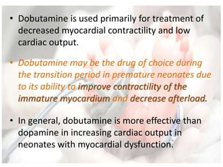 • Dobutamine is used primarily for treatment of
decreased myocardial contractility and low
cardiac output.
• Dobutamine may be the drug of choice during
the transition period in premature neonates due
to its ability to improve contractility of the
immature myocardium and decrease afterload.
• In general, dobutamine is more effective than
dopamine in increasing cardiac output in
neonates with myocardial dysfunction.
 