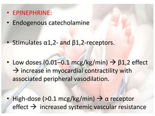 • EPINEPHRINE:
• Endogenous catecholamine
• Stimulates α1,2- and β1,2-receptors.
• Low doses (0.01–0.1 mcg/kg/min)  β1,2 effect
 increase in myocardial contractility with
associated peripheral vasodilation.
• High-dose (>0.1 mcg/kg/min)  α receptor
effect  increased systemic vascular resistance
 