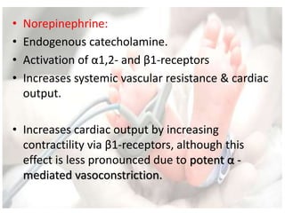 • Norepinephrine:
• Endogenous catecholamine.
• Activation of α1,2- and β1-receptors
• Increases systemic vascular resistance & cardiac
output.
• Increases cardiac output by increasing
contractility via β1-receptors, although this
effect is less pronounced due to potent α -
mediated vasoconstriction.
 