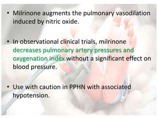 • Milrinone augments the pulmonary vasodilation
induced by nitric oxide.
• In observational clinical trials, milrinone
decreases pulmonary artery pressures and
oxygenation index without a significant effect on
blood pressure.
• Use with caution in PPHN with associated
hypotension.
 