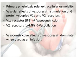 • Primary physiologic role: extracellular osmolality.
• Vascular effects of vasopressin: stimulation of G
protein–coupled V1a and V2 receptors.
• V1a receptor (IP3)  Vasoconstriction
• V2 receptors (cAMP) Vasodilation
• Vasoconstrictive effects of vasopressin dominate
when used as an infusion.
 