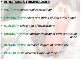 • DEFINITIONS & TERMINOLOGIES:
• INOTROPY: myocardial contractility
• CHRONOTROPY: heart rate (firing of sinu atrial node)
• LUSITROPY: relaxation of myocardium
• DROMOTROPY: conduction velocity of atrioventricular
node
• BATHMOTROPY: increases degree of excitability
• VASOPRESSOR: increases vascular tone
 