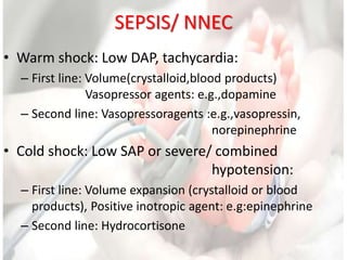 SEPSIS/ NNEC
• Warm shock: Low DAP, tachycardia:
– First line: Volume(crystalloid,blood products)
Vasopressor agents: e.g.,dopamine
– Second line: Vasopressoragents :e.g.,vasopressin,
norepinephrine
• Cold shock: Low SAP or severe/ combined
hypotension:
– First line: Volume expansion (crystalloid or blood
products), Positive inotropic agent: e.g:epinephrine
– Second line: Hydrocortisone
 