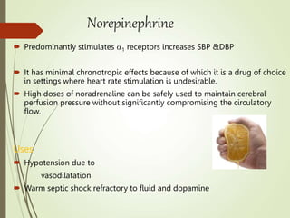 Norepinephrine
 Predominantly stimulates 1 receptors increases SBP &DBP
 It has minimal chronotropic effects because of which it is a drug of choice
in settings where heart rate stimulation is undesirable.
 High doses of noradrenaline can be safely used to maintain cerebral
perfusion pressure without significantly compromising the circulatory
flow.
Uses
 Hypotension due to
vasodilatation
 Warm septic shock refractory to fluid and dopamine
 