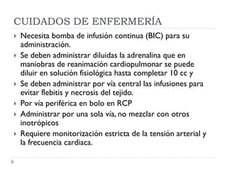 CUIDADOS DE ENFERMERÍA
   Necesita bomba de infusión continua (BIC) para su
    administración.
   Se deben administrar diluidas la adrenalina que en
    maniobras de reanimación cardiopulmonar se puede
    diluir en solución fisiológica hasta completar 10 cc y
   Se deben administrar por vía central las infusiones para
    evitar flebitis y necrosis del tejido.
   Por vía periférica en bolo en RCP
   Administrar por una sola vía, no mezclar con otros
    inotrópicos
   Requiere monitorización estricta de la tensión arterial y
    la frecuencia cardiaca.
 