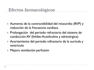 Efectos farmacológicos


   Aumento de la contractibilidad del miocardio (RVP) y
    reducción de la frecuencia cardiaca
   Prolongación del período refractario del sistema de
    conducción AV (Inhibe: Acetilcolina y adrenérgica)
   Acortamiento del período refractario de la aurícula y
    ventrículo
   Mejora ventilación perfusión
 
